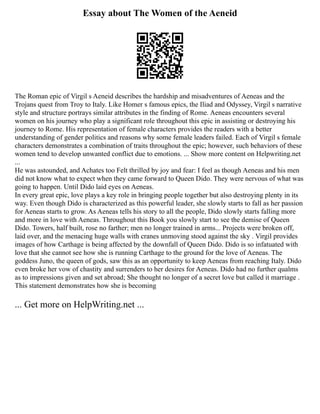 Essay about The Women of the Aeneid
The Roman epic of Virgil s Aeneid describes the hardship and misadventures of Aeneas and the
Trojans quest from Troy to Italy. Like Homer s famous epics, the Iliad and Odyssey, Virgil s narrative
style and structure portrays similar attributes in the finding of Rome. Aeneas encounters several
women on his journey who play a significant role throughout this epic in assisting or destroying his
journey to Rome. His representation of female characters provides the readers with a better
understanding of gender politics and reasons why some female leaders failed. Each of Virgil s female
characters demonstrates a combination of traits throughout the epic; however, such behaviors of these
women tend to develop unwanted conflict due to emotions. ... Show more content on Helpwriting.net
...
He was astounded, and Achates too Felt thrilled by joy and fear: I feel as though Aeneas and his men
did not know what to expect when they came forward to Queen Dido. They were nervous of what was
going to happen. Until Dido laid eyes on Aeneas.
In every great epic, love plays a key role in bringing people together but also destroying plenty in its
way. Even though Dido is characterized as this powerful leader, she slowly starts to fall as her passion
for Aeneas starts to grow. As Aeneas tells his story to all the people, Dido slowly starts falling more
and more in love with Aeneas. Throughout this Book you slowly start to see the demise of Queen
Dido. Towers, half built, rose no farther; men no longer trained in arms... Projects were broken off,
laid over, and the menacing huge walls with cranes unmoving stood against the sky . Virgil provides
images of how Carthage is being affected by the downfall of Queen Dido. Dido is so infatuated with
love that she cannot see how she is running Carthage to the ground for the love of Aeneas. The
goddess Juno, the queen of gods, saw this as an opportunity to keep Aeneas from reaching Italy. Dido
even broke her vow of chastity and surrenders to her desires for Aeneas. Dido had no further qualms
as to impressions given and set abroad; She thought no longer of a secret love but called it marriage .
This statement demonstrates how she is becoming
... Get more on HelpWriting.net ...
 