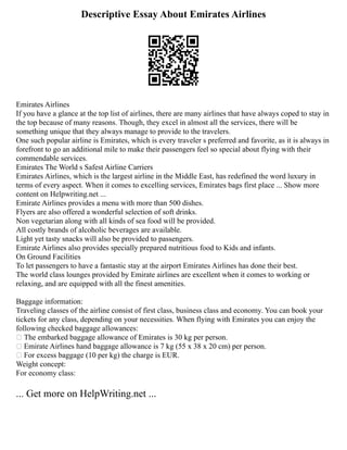 Descriptive Essay About Emirates Airlines
Emirates Airlines
If you have a glance at the top list of airlines, there are many airlines that have always coped to stay in
the top because of many reasons. Though, they excel in almost all the services, there will be
something unique that they always manage to provide to the travelers.
One such popular airline is Emirates, which is every traveler s preferred and favorite, as it is always in
forefront to go an additional mile to make their passengers feel so special about flying with their
commendable services.
Emirates The World s Safest Airline Carriers
Emirates Airlines, which is the largest airline in the Middle East, has redefined the word luxury in
terms of every aspect. When it comes to excelling services, Emirates bags first place ... Show more
content on Helpwriting.net ...
Emirate Airlines provides a menu with more than 500 dishes.
Flyers are also offered a wonderful selection of soft drinks.
Non vegetarian along with all kinds of sea food will be provided.
All costly brands of alcoholic beverages are available.
Light yet tasty snacks will also be provided to passengers.
Emirate Airlines also provides specially prepared nutritious food to Kids and infants.
On Ground Facilities
To let passengers to have a fantastic stay at the airport Emirates Airlines has done their best.
The world class lounges provided by Emirate airlines are excellent when it comes to working or
relaxing, and are equipped with all the finest amenities.
Baggage information:
Traveling classes of the airline consist of first class, business class and economy. You can book your
tickets for any class, depending on your necessities. When flying with Emirates you can enjoy the
following checked baggage allowances:
 The embarked baggage allowance of Emirates is 30 kg per person.
 Emirate Airlines hand baggage allowance is 7 kg (55 x 38 x 20 cm) per person.
 For excess baggage (10 per kg) the charge is EUR.
Weight concept:
For economy class:
... Get more on HelpWriting.net ...
 