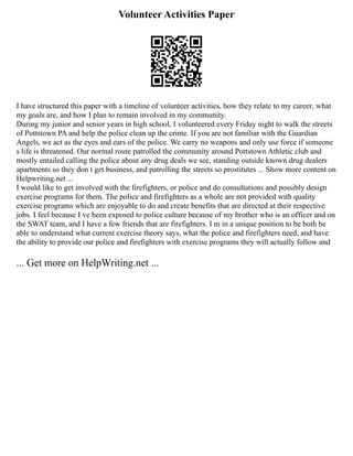Volunteer Activities Paper
I have structured this paper with a timeline of volunteer activities, how they relate to my career, what
my goals are, and how I plan to remain involved in my community.
During my junior and senior years in high school, I volunteered every Friday night to walk the streets
of Pottstown PA and help the police clean up the crime. If you are not familiar with the Guardian
Angels, we act as the eyes and ears of the police. We carry no weapons and only use force if someone
s life is threatened. Our normal route patrolled the community around Pottstown Athletic club and
mostly entailed calling the police about any drug deals we see, standing outside known drug dealers
apartments so they don t get business, and patrolling the streets so prostitutes ... Show more content on
Helpwriting.net ...
I would like to get involved with the firefighters, or police and do consultations and possibly design
exercise programs for them. The police and firefighters as a whole are not provided with quality
exercise programs which are enjoyable to do and create benefits that are directed at their respective
jobs. I feel because I ve been exposed to police culture because of my brother who is an officer and on
the SWAT team, and I have a few friends that are firefighters. I m in a unique position to be both be
able to understand what current exercise theory says, what the police and firefighters need, and have
the ability to provide our police and firefighters with exercise programs they will actually follow and
... Get more on HelpWriting.net ...
 
