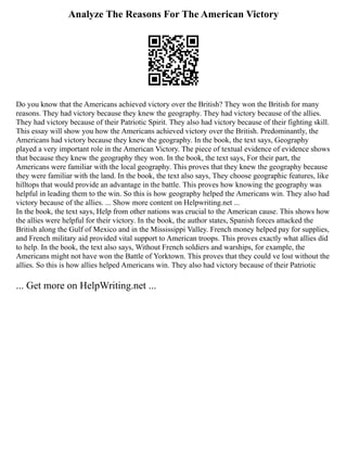 Analyze The Reasons For The American Victory
Do you know that the Americans achieved victory over the British? They won the British for many
reasons. They had victory because they knew the geography. They had victory because of the allies.
They had victory because of their Patriotic Spirit. They also had victory because of their fighting skill.
This essay will show you how the Americans achieved victory over the British. Predominantly, the
Americans had victory because they knew the geography. In the book, the text says, Geography
played a very important role in the American Victory. The piece of textual evidence of evidence shows
that because they knew the geography they won. In the book, the text says, For their part, the
Americans were familiar with the local geography. This proves that they knew the geography because
they were familiar with the land. In the book, the text also says, They choose geographic features, like
hilltops that would provide an advantage in the battle. This proves how knowing the geography was
helpful in leading them to the win. So this is how geography helped the Americans win. They also had
victory because of the allies. ... Show more content on Helpwriting.net ...
In the book, the text says, Help from other nations was crucial to the American cause. This shows how
the allies were helpful for their victory. In the book, the author states, Spanish forces attacked the
British along the Gulf of Mexico and in the Mississippi Valley. French money helped pay for supplies,
and French military aid provided vital support to American troops. This proves exactly what allies did
to help. In the book, the text also says, Without French soldiers and warships, for example, the
Americans might not have won the Battle of Yorktown. This proves that they could ve lost without the
allies. So this is how allies helped Americans win. They also had victory because of their Patriotic
... Get more on HelpWriting.net ...
 