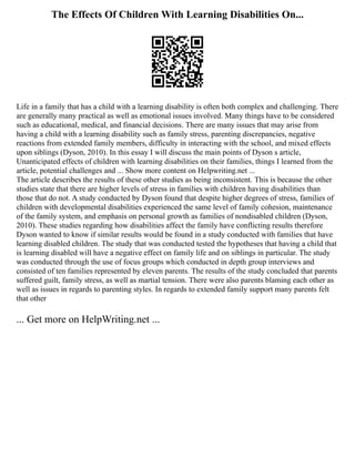 The Effects Of Children With Learning Disabilities On...
Life in a family that has a child with a learning disability is often both complex and challenging. There
are generally many practical as well as emotional issues involved. Many things have to be considered
such as educational, medical, and financial decisions. There are many issues that may arise from
having a child with a learning disability such as family stress, parenting discrepancies, negative
reactions from extended family members, difficulty in interacting with the school, and mixed effects
upon siblings (Dyson, 2010). In this essay I will discuss the main points of Dyson s article,
Unanticipated effects of children with learning disabilities on their families, things I learned from the
article, potential challenges and ... Show more content on Helpwriting.net ...
The article describes the results of these other studies as being inconsistent. This is because the other
studies state that there are higher levels of stress in families with children having disabilities than
those that do not. A study conducted by Dyson found that despite higher degrees of stress, families of
children with developmental disabilities experienced the same level of family cohesion, maintenance
of the family system, and emphasis on personal growth as families of nondisabled children (Dyson,
2010). These studies regarding how disabilities affect the family have conflicting results therefore
Dyson wanted to know if similar results would be found in a study conducted with families that have
learning disabled children. The study that was conducted tested the hypotheses that having a child that
is learning disabled will have a negative effect on family life and on siblings in particular. The study
was conducted through the use of focus groups which conducted in depth group interviews and
consisted of ten families represented by eleven parents. The results of the study concluded that parents
suffered guilt, family stress, as well as martial tension. There were also parents blaming each other as
well as issues in regards to parenting styles. In regards to extended family support many parents felt
that other
... Get more on HelpWriting.net ...
 