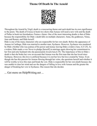 Theme Of Death In The Aeneid
Throughout the Aeneid by Virgil, death is a reoccurring theme and each death has its own significance
to the poem. The death of Creusa in book two shows that Aeneas will need a new wife and the death
of Pallas in book ten foreshadows Turnus s future. One of the most interesting deaths is that of Dido
because the responsibility for Dido s death falls on multiple characters: Anna, the goddesses, Venus,
Juno and Rumor, and Dido herself.
Dido is one of the many characters who are responsible for her own death. Before the appearance of
Aeneas in Carthage, Dido was married to another man, Sychaeus. However, Sychaeus was murdered
by Dido s brother who was jealous of his power and money leaving Dido a widow (Aen, 4.23 25). As
a widow, Dido made a vow Never to pledge [herself] in marriage again showing her commitment to
her first and only husband who she passionately loved (Aen,4.19). The importance of this to Dido s
death is that she broke her vow on account that Aeneas was the first man that she has loved since
Sychaeus. However, this love is artificial because it is not her love but love created by Venus. Even
though she has this passion for Aeneas flowing through her veins, she questions herself and whether it
will be worthy to love this man and break the vow. Dido is responsible for her own death because she
was unable to clear her mind and see the dangers of falling in love with Aeneas and the greater the
danger of breaking her vow to Sychaeus. One reason that she decides
... Get more on HelpWriting.net ...
 