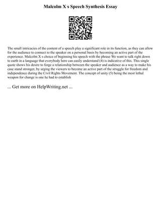 Malcolm X s Speech Synthesis Essay
The small intricacies of the content of a speech play a significant role in its function, as they can allow
for the audience to connect to the speaker on a personal basis by becoming an active part of the
experience. Malcolm X s choice of beginning his speech with the phrase We want to talk right down
to earth in a language that everybody here can easily understand (4) is indicative of this. This single
quote shows his desire to forge a relationship between the speaker and audience as a way to make his
case stand stronger, by urging the viewers to become an active part of the struggle for freedom and
independence during the Civil Rights Movement. The concept of unity (5) being the most lethal
weapon for change is one he had to establish
... Get more on HelpWriting.net ...
 