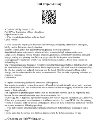 Unit Project 4 Essay
A Typical Cold? by Brent J.F. Hill
Part III Your Explanation of Sam s Condition
Objectives and Issues
1. What type of disease is Sam suffering from?
Cystic Fibrosis
2. What tissues and organs does this disease affect? Once you identify all the tissues and organs,
briefly explain their respective dysfunction.
Exocrine Glands glands may become blocked, produce excessive secretions
Sweat Glands extreme decrease in salt reabsorbtion, resulting in high salt content in sweat.
Lungs Mucus plugging, chronic bacterial infections, pronounced inflammatory response, damaged
airways leading to respiratory insufficiency, progressive decline in pulmonary function.
Male reproductive tract males with CF are sterile due to degeneration ... Show more content on
Helpwriting.net ...
One of the distinguishing features of cystic fibrosis is the thick mucus that lines both the airways and
the intestinal tract of affected individuals. In the respiratory tract, this thick mucus is not removed by
the cilia that usually beat and push mucus up into the throat. This thick mucus builds up in the
airways, and bacteria trapped in the mucus are not removed. Thus bacterial respiratory infections are
extremely common.
Colorado.edu
4. Explain the reasoning behind the appearance of his sputum.
Sam s sputum was viscid because the excessive Chloride ions inside the cells attract water, so water
does not leave the cells. This water is what makes the mucus thin and slippery. Without the water the
mucus is thick and sticky.
Sam s sputum was probably green due to all of the bacteria that has built up in his respiratory tract
because the mucus escalator cannot move the mucus up and out..
Textbook pg 817 5. Typically, a pulmonary function test will not be given until about age 7. However,
if Sam was given a pulmonary function test it will demonstrate a decreased FEV1 (forced expiratory
volume in 1 second) and FVC (forced vital capacity). Based on these hypothetical pulmonary function
test results, answer the following questions:
1. What can you infer about the surface area and/or diffusion distance for gas exchange in Sam s
lungs?
I would guess that the surface area has been decreased and the diffusion distance for gas
... Get more on HelpWriting.net ...
 