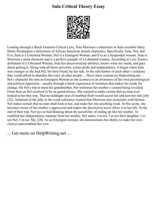 Sula Critical Theory Essay
Looking through a Black Feminist Critical Lens, Toni Morrison s characters in Sula resemble Mary
Helen Washington s definitions of African American female characters. Specifically, Sula, Nel, and
Eva; Sula is a Liberated Woman, Nel is a Emergent Woman, and Eva as a Suspended woman. Sula is
Morrison s main character and is a perfect example of a Liberated woman. According to Lois Tyson s
definition of a Liberated Woman, Sula has discovered her abilities, knows what she needs, and goes
about getting it. Along with all these activities, comes pride and independence. It began when Sula
was younger as she had Nel, her best friend, by her side. In the safe harbor of each other s company
they could afford to abandon the ways of other people ... Show more content on Helpwriting.net ...
Nel s character fits into an Emergent Woman as she [comes] to an awareness of her own psychological
and political oppresion... usually through a harsh experience of initiation that makes her ready for
change. On Nel s trip to meet her grandmother, Nel witnesses her mother s custard being revealed.
From then on Nel resolved to be on guard always. She wanted to make certain that no man ever
looked at her that way. That no midnight eyes of marbled flesh would accost her and turn her into jelly
(22). Ashamed of the jelly or the weak substance custard that Morrison also associates with Helene,
Nel makes certain that no man shall look at her, and make her into anything weak. In this secne, she
becomes aware of her mother s oppression and makes the decision to never allow it in her life. At the
end of their trip, Nel lays in bed thinking about the possibility of ending up like her mother. To
establish her independence separate from her mother, Nel states, I m me. I m not their daughter. I m
not Nel. I m me. Me, (28). As an Emergent woman, she demonstrates her ability to make her own
choices and establish her own
... Get more on HelpWriting.net ...
 