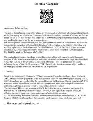 Reflective Assignment
Assignment Reflective Essay
The aim of this reflective essay is to evaluate my professional development whilst undertaking the role
of the Developing Intra Operative Practitioner/ Advanced Scrub Practitioner (ASP). Using a reflective
model I want to see how my new role affects me as an Operating Department Practitioner (ODP) and
any legal implications it has for me as an employee.
For this assignment I have decided to use the Gibbs (1988) date model of reflection and will base the
assignment on prevention of Surgical Site Infection (SSI) in relation to the operative procedure of a
total hip replacement. The Perioperative Care Collaborative (PCC) defines the ASP role as the role
undertaken by a registered perioperative practitioner ... Show more content on Helpwriting.net ...
Fig. 1) Gibbs Model of Reflection. (BCU, 2005)
My practical competencies have been obtained through working with a general and orthopaedic
surgeon. Whilst working with my clinical supervisor, (a consultant orthopaedic surgeon) we decided it
would be beneficial to review orthopaedic wound infections. I chose to concentrate on wound
infections during a Total Hip Replacement (THR). Wound infections is a massive subject so I have
selected specific areas to look at, which are: * Skin Preparations.
* Draping.
Surgical site infections (SSI) occur in 2 5% of clean non abdominal surgical procedures (Rothrock,
2007). Staphylococcus epidermidis is the most common cause for SSI in Orthopaedic surgery (NICE,
2008). Guidelines were produced by the National Institute for Health and Clinical Excellence (NICE)
to try and reduce this infection rate and include a preoperative phase, (including hair removal and
antibiotic prophylaxis), an intra operative phase and postoperative phase.
The majority of SSIs become apparent within 30 days of an operative procedure and most often
between the 5th and 10th postoperative days. However, where a prosthetic implant is used, SSI
affecting the deeper tissues may occur many years after the initial operation.
SSI are measured by definitions from the Centers for Disease Control and Prevention (CDC) or the
Surgical Site Infection Surveillance Service, other valid measures based on clinical signs and
... Get more on HelpWriting.net ...
 
