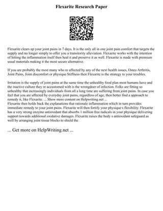 Flexarite Research Paper
Flexarite clears up your joint pains in 7 days. It is the only all in one joint pain comfort that targets the
supply and no longer simply to offer you a transitority alleviation. Flexarite works with the intention
of hitting the inflammation itself then heal it and preserve it as well. Flexarite is made with premium
usual materials making it the most secure alternative.
If you are probably the most many who re affected by any of the next health issues, Osteo Arthritis,
Joint Pains, Joint discomfort or physique Stiffness then Flexarite is the strategy to your troubles.
Irritation is the supply of joint pains at the same time the unhealthy food plan most humans have and
the inactive culture they re accustomed with is the wrongdoer of infection. Folks are fitting so
unhealthy that increasingly individuals from all a long time are suffering from joint pains. In case you
feel that you are affected by everyday joint pains, regardless of age, then better find a approach to
remedy it, like Flexarite. ... Show more content on Helpwriting.net ...
Flexarite then holds back the explanations that rationale inflammation which in turn provides
immediate remedy to your joint pains. Flexarite will then fortify your physique s flexibility. Flexarite
has a very strong enzyme antioxidant that absorbs 1 million free radicals in your physique delivering
support towards additional oxidative damages. Flexarite raises the body s antioxidant safeguard as
well by arranging joint tissue blocks to shield the
... Get more on HelpWriting.net ...
 