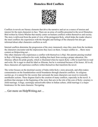 Homeless Bird Conflicts
Conflicts in novels are literary elements that drive the narrative and act as a source of tension and
interest for the main characters to face. There are an array of conflits presented in the novel Homeless
Bird written by Gloria Whelan that mainly center on humans conflicts within themselves and society.
The story is delivered from the point of view of the protagonist Koly, which helps the reader observe
the inner conflicts she experiences with the thoughts and feelings of the character but also get
informed about other characters conflicts as well.
Internal conflicts determine the progression of the story immensely since they stem from the incidents
the characters encounter and the impressions they leave on them. A major conflict in ... Show more
content on Helpwriting.net ...
One other character who experiences a conflict with themselves is Raji. Her parents passing resulted
in Raji s life being confined to his work, holding him back from receing a proper education. His
illiteracy affects his pride greatly, which is illustrated when he rejects Koly s offer to teach him to read
and write. He is eager to shed his label as illiterate, but he is restrained because of his honor. All in all,
these characters all experience conflicts within themselves that transform the novel.
The writer focuses on the doctrinal society of India while Koly s story proceeds, and often makes
commentaries on the foundationless social boundaries through character conflicts. As religious
socities go, it is natural for the society that surrounds the main characters can resort to ironically
unorthodox actions. These dogmas lead to the creation of many conflicts, especially in the novel. A
problem that emerges in the beginning of the story that acts in the role of the core of Koly s journey is
child marriage. A huge, seemingly unresolvable taboo in Indian culture, child marriage is a major
hinderance for the main character. Navigating
... Get more on HelpWriting.net ...
 