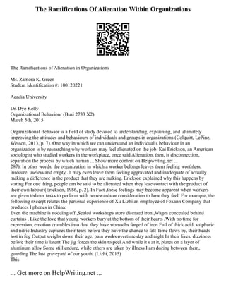 The Ramifications Of Alienation Within Organizations
The Ramifications of Alienation in Organizations
Ms. Zamora K. Green
Student Identification #: 100120221
Acadia University
Dr. Dye Kelly
Organizational Behaviour (Busi 2733 X2)
March 5th, 2015
Organizational Behavior is a field of study devoted to understanding, explaining, and ultimately
improving the attitudes and behaviours of individuals and groups in organizations (Colquitt, LePine,
Wesson, 2013, p. 7). One way in which we can understand an individual s behaviour in an
organization is by researching why workers may feel alienated on the job. Kai Erickson, an American
sociologist who studied workers in the workplace, once said Alienation, then, is disconnection,
separation the process by which human ... Show more content on Helpwriting.net ...
287). In other words, the organization in which a worker belongs leaves them feeling worthless,
insecure, useless and empty .It may even leave them feeling aggravated and inadequate of actually
making a difference in the product that they are making. Erickson explained why this happens by
stating For one thing, people can be said to be alienated when they lose contact with the product of
their own labour (Erickson, 1986, p. 2). In Fact ,these feelings may become apparent when workers
are given tedious tasks to perform with no rewards or consideration to how they feel. For example, the
following excerpt relates the personal experience of Xu Lizhi an employee of Foxann Company that
produces I phones in China:
Even the machine is nodding off ,Sealed workshops store diseased iron ,Wages concealed behind
curtains , Like the love that young workers bury at the bottom of their hearts ,With no time for
expression, emotion crumbles into dust they have stomachs forged of iron Full of thick acid, sulphuric
and nitric Industry captures their tears before they have the chance to fall Time flows by, their heads
lost in fog Output weighs down their age, pain works overtime day and night In their lives, dizziness
before their time is latent The jig forces the skin to peel And while it s at it, plates on a layer of
aluminum alloy Some still endure, while others are taken by illness I am dozing between them,
guarding The last graveyard of our youth. (Lizhi, 2015)
This
... Get more on HelpWriting.net ...
 