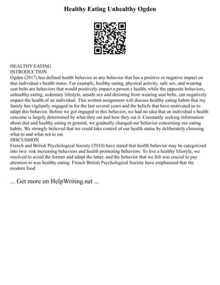 Healthy Eating Unhealthy Ogden
HEALTHY EATING
INTRODUCTION
Ogden (2017) has defined health behavior as any behavior that has a positive or negative impact on
that individual s health status. For example, healthy eating, physical activity, safe sex, and wearing
seat belts are behaviors that would positively impact a person s health, while the opposite behaviors,
unhealthy eating, sedentary lifestyle, unsafe sex and desisting from wearing seat belts, can negatively
impact the health of an individual. This written assignment will discuss healthy eating habits that my
family has vigilantly engaged in for the last several years and the beliefs that have motivated us to
adapt this behavior. Before we got engaged in this behavior, we had no idea that an individual s health
outcome is largely determined by what they eat and how they eat it. Constantly seeking information
about diet and healthy eating in general, we gradually changed our behavior concerning our eating
habits. We strongly believed that we could take control of our health status by deliberately choosing
what to and what not to eat.
DISCUSSION
French and British Psychological Society (2010) have stated that health behavior may be categorized
into two: risk increasing behaviors and health promoting behaviors. To live a healthy lifestyle, we
resolved to avoid the former and adapt the latter, and the behavior that we felt was crucial to pay
attention to was healthy eating. French British Psychological Society have emphasized that the
modern food
... Get more on HelpWriting.net ...
 