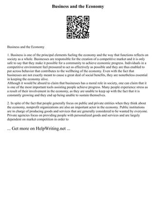 Business and the Economy
Business and the Economy
1. Business is one of the principal elements fueling the economy and the way that functions reflects on
society as a whole. Businesses are responsible for the creation of a competitive market and it is only
safe to say that they make it possible for a community to achieve economic progress. Individuals in a
competitive environment feel pressured to act as effectively as possible and they are thus enabled to
put across behavior that contributes to the wellbeing of the economy. Even with the fact that
businesses are not exactly meant to cause a great deal of social benefits, they are nonetheless essential
in keeping the economy alive.
Although it would be absurd to claim that businesses has a moral role in society, one can claim that it
is one of the most important tools assisting people achieve progress. Many people experience stress as
a result of their involvement in the economy, as they are unable to keep up with the fact that it is
constantly growing and they end up being unable to sustain themselves.
2. In spite of the fact that people generally focus on public and private entities when they think about
the economy, nonprofit organizations are also an important actor in the economy. Public institutions
are in charge of producing goods and services that are generally considered to be wanted by everyone.
Private agencies focus on providing people with personalized goods and services and are largely
dependent on market competition in order to
... Get more on HelpWriting.net ...
 