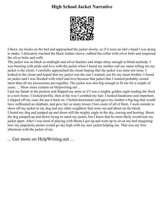 High School Jacket Narrative
I threw my books on the bed and approached the jacket slowly, as if it were an idol s hand I was dying
to shake. I delicately touched the black leather sleeve, rubbed the collar with silver belts and inspected
the silver belts and cuffs.
The jacket was as black as midnight and silver buckles and straps shiny enough to blind anybody. I
was bursting with pride and love with the jacket when I heard my mother call my name telling me my
jacket is the closet. I carefully approached the closet hoping that the jacket was mine not mine. I
looked in the closet and hoped that my jacket was the one I wanted, not for my mean brother. I found
no jacket and I was flooded with relief and love because that jacket that I wanted probably costed
more than all my possessions put together. The jacket was also big enough to fit me for a couple of
years. ... Show more content on Helpwriting.net ...
I put my hands in the pockets and flapped my arms as if I was a mighty golden eagle leading the flock
to a new home. I looked profile, then at the way I combed my hair. I looked handsome and important.
I slipped off my coat, the put it back on. I bolted downstairs and gave my mother a big hug that would
have suffocated an elephant, and gave her so many kisses I lost count of all of them. I went outside to
show off my jacket to my dog and any other neighbors that were out and about on the block.
I found my dog and jumped up and down still the mighty eagle in the sky, cawing and hooting. Boots
the dog jumped up and down trying to catch my jacket, but I knew that he most likely would tear my
jacket apart. After I was tired of playing with Boots,I got up and went up to sit on my bed imagining
how my popularity points would go sky high with my new jacket helping me. That was my first
afternoon with the jacket of my
... Get more on HelpWriting.net ...
 