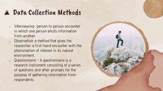 Data Collection Methods
 Interviewing- person to person encounter
in which one person elicits information
from another.
 Observation: a method that gives the
researcher a first-hand encounter with the
phenomenon of interest in its natural
environment.
 Questionnaire - A questionnaire is a
research instrument consisting of a series
of questions and other prompts for the
purpose of gathering information from
respondents.
 