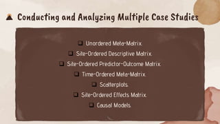 Conducting and Analyzing Multiple Case Studies
 Unordered Meta-Matrix.
 Site-Ordered Descriptive Matrix.
 Site-Ordered Predictor-Outcome Matrix.
 Time-Ordered Meta-Matrix.
 Scatterplots.
 Site-Ordered Effects Matrix.
 Causal Models.
 