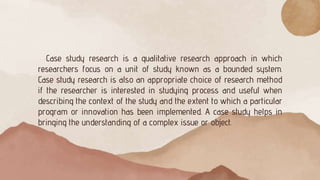 Case study research is a qualitative research approach in which
researchers focus on a unit of study known as a bounded system.
Case study research is also an appropriate choice of research method
if the researcher is interested in studying process and useful when
describing the context of the study and the extent to which a particular
program or innovation has been implemented. A case study helps in
bringing the understanding of a complex issue or object.
 