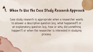 1. When to Use the Case Study Research Approach
Case study research is appropriate when a researcher wants
to answer a descriptive question (e.g., what happened?) or
an explanatory question (e.g., how or why did something
happen?) or when the researcher is interested in studying
process.
 