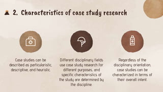 2. Characteristics of case study research
Case studies can be
described as particularistic,
descriptive, and heuristic.
Different disciplinary fields
use case study research for
different purposes, and
specific characteristics of
the study are determined by
the discipline.
Regardless of the
disciplinary orientation,
case studies can be
characterized in terms of
their overall intent.
 