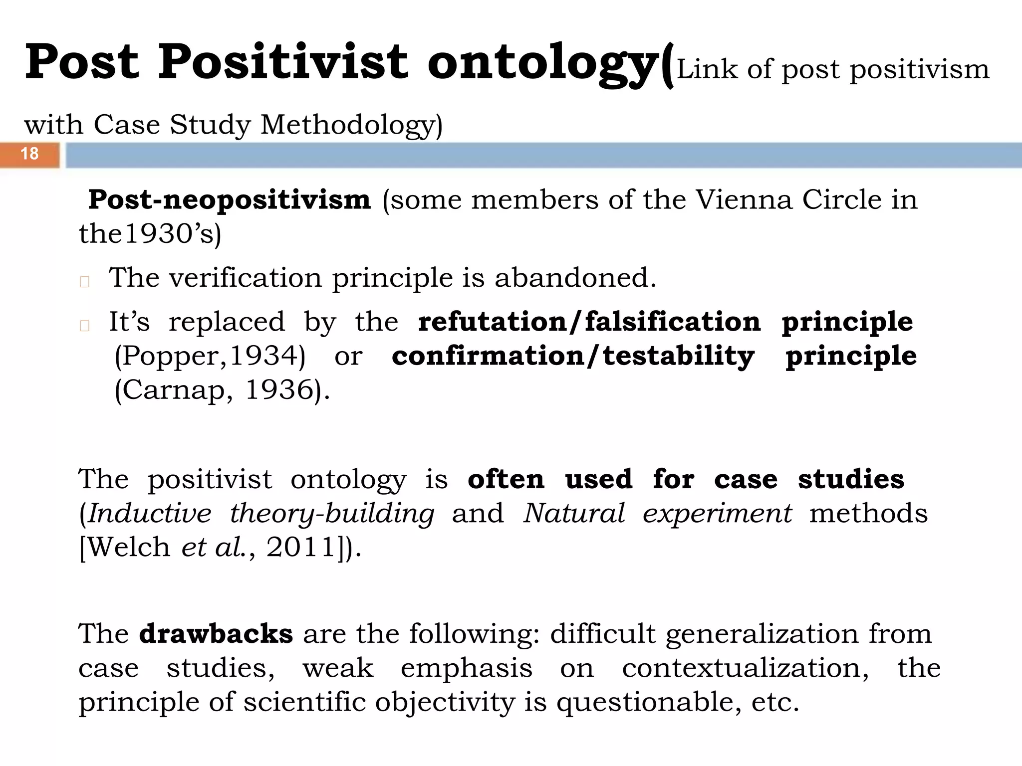 Post Positivist ontology(Link of post positivism
with Case Study Methodology)
18
Post-neopositivism (some members of the Vienna Circle in
the1930’s)
The verification principle is abandoned.
It’s replaced by the refutation/falsification principle
(Popper,1934) or confirmation/testability principle
(Carnap, 1936).
The positivist ontology is often used for case studies
(Inductive theory-building and Natural experiment methods
[Welch et al., 2011]).
The drawbacks are the following: difficult generalization from
case studies, weak emphasis on contextualization, the
principle of scientific objectivity is questionable, etc.
 
