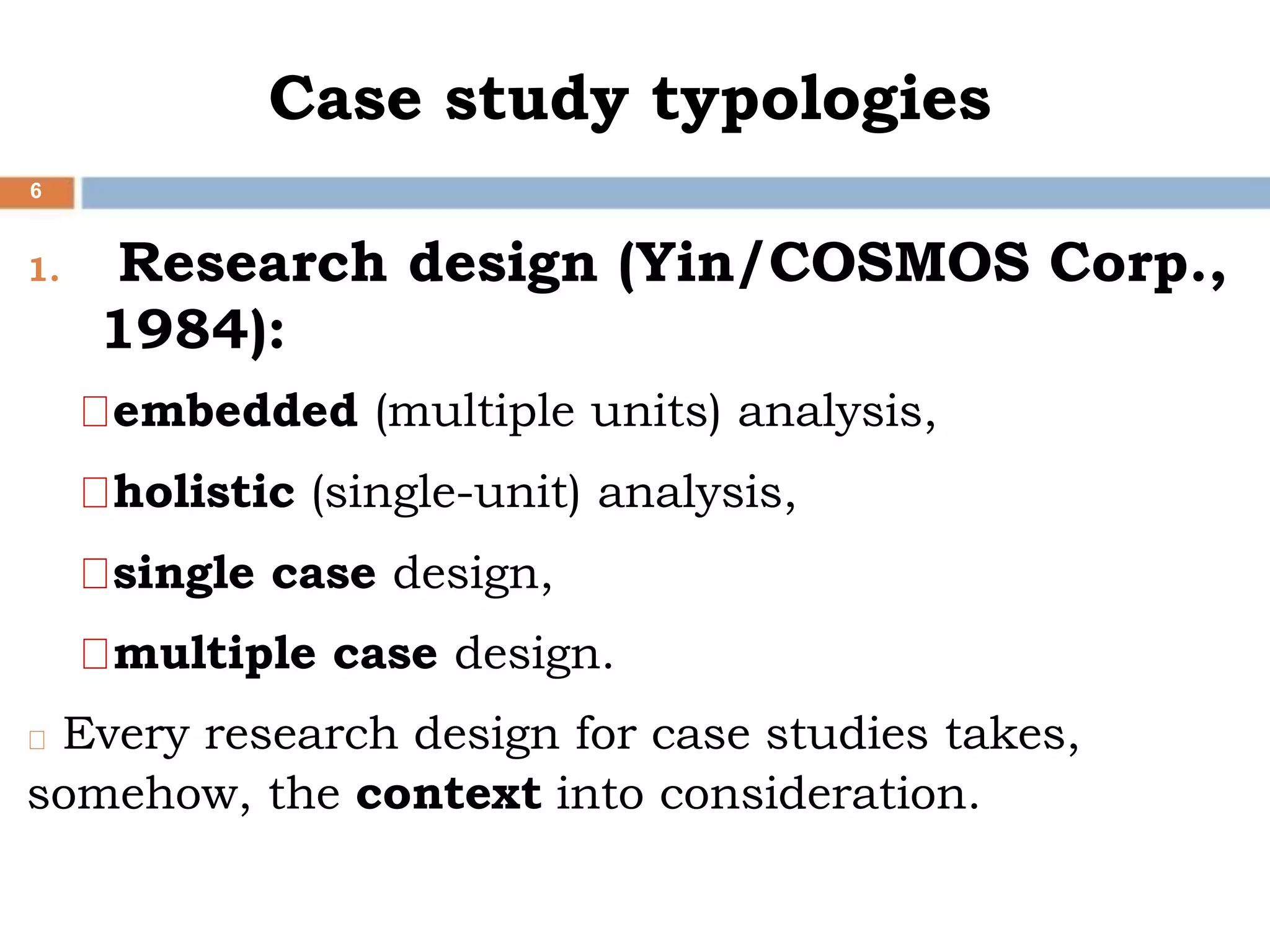 Case study typologies
6
1. Research design (Yin/COSMOS Corp.,
1984):
embedded (multiple units) analysis,
holistic (single-unit) analysis,
single case design,
multiple case design.
Every research design for case studies takes,
somehow, the context into consideration.
 