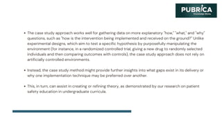 The case study approach works well for gathering data on more explanatory "how," "what," and "why"
questions, such as "how is the intervention being implemented and received on the ground?" Unlike
experimental designs, which aim to test a specific hypothesis by purposefully manipulating the
environment (for instance, in a randomized controlled trial, giving a new drug to randomly selected
individuals and then comparing outcomes with controls), the case study approach does not rely on
artificially controlled environments.
Instead, the case study method might provide further insights into what gaps exist in its delivery or
why one implementation technique may be preferred over another.
This, in turn, can assist in creating or refining theory, as demonstrated by our research on patient
safety education in undergraduate curricula.
 