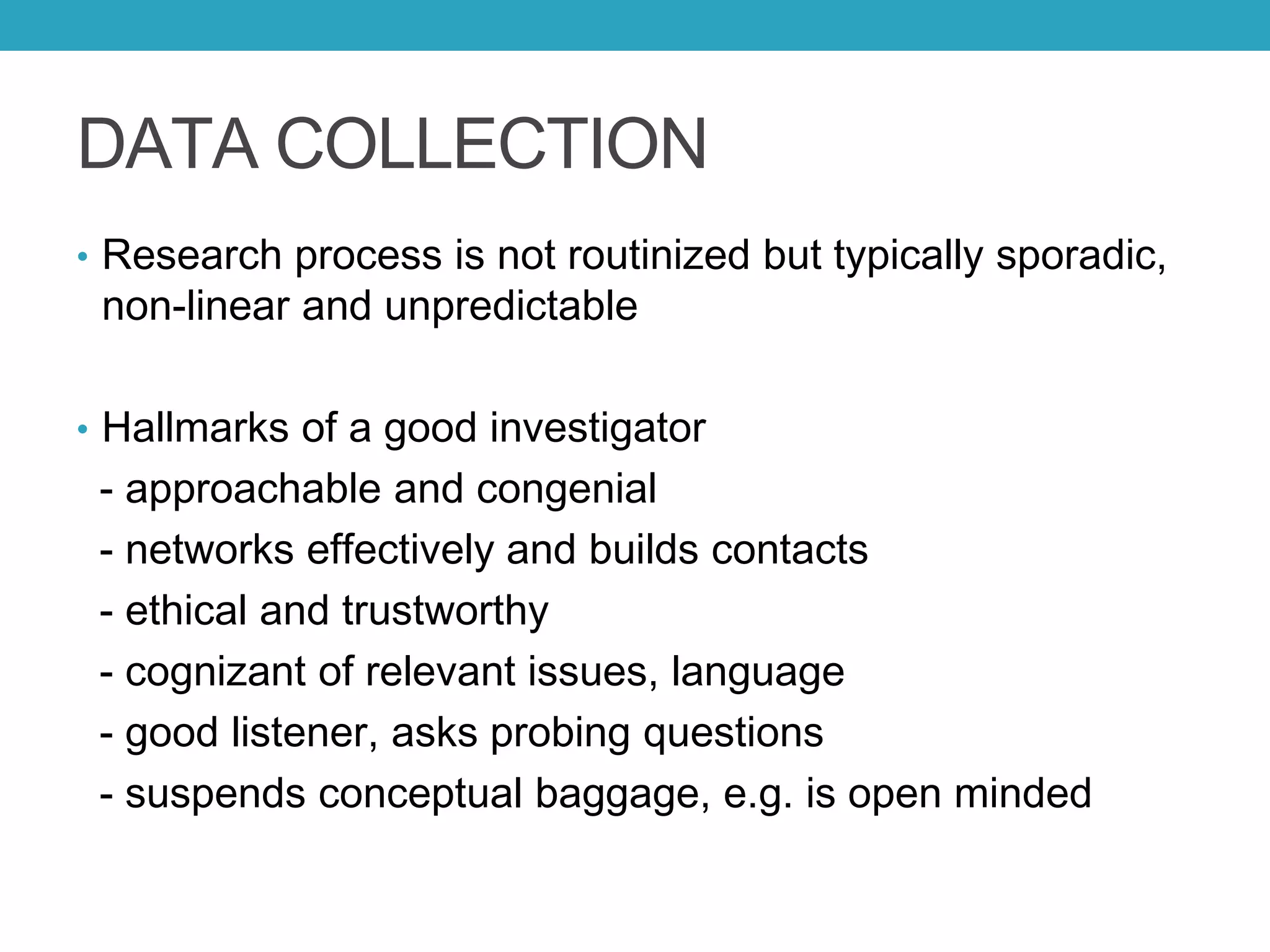 DATA COLLECTION
• Research process is not routinized but typically sporadic,
non-linear and unpredictable
• Hallmarks of a good investigator
- approachable and congenial
- networks effectively and builds contacts
- ethical and trustworthy
- cognizant of relevant issues, language
- good listener, asks probing questions
- suspends conceptual baggage, e.g. is open minded
 