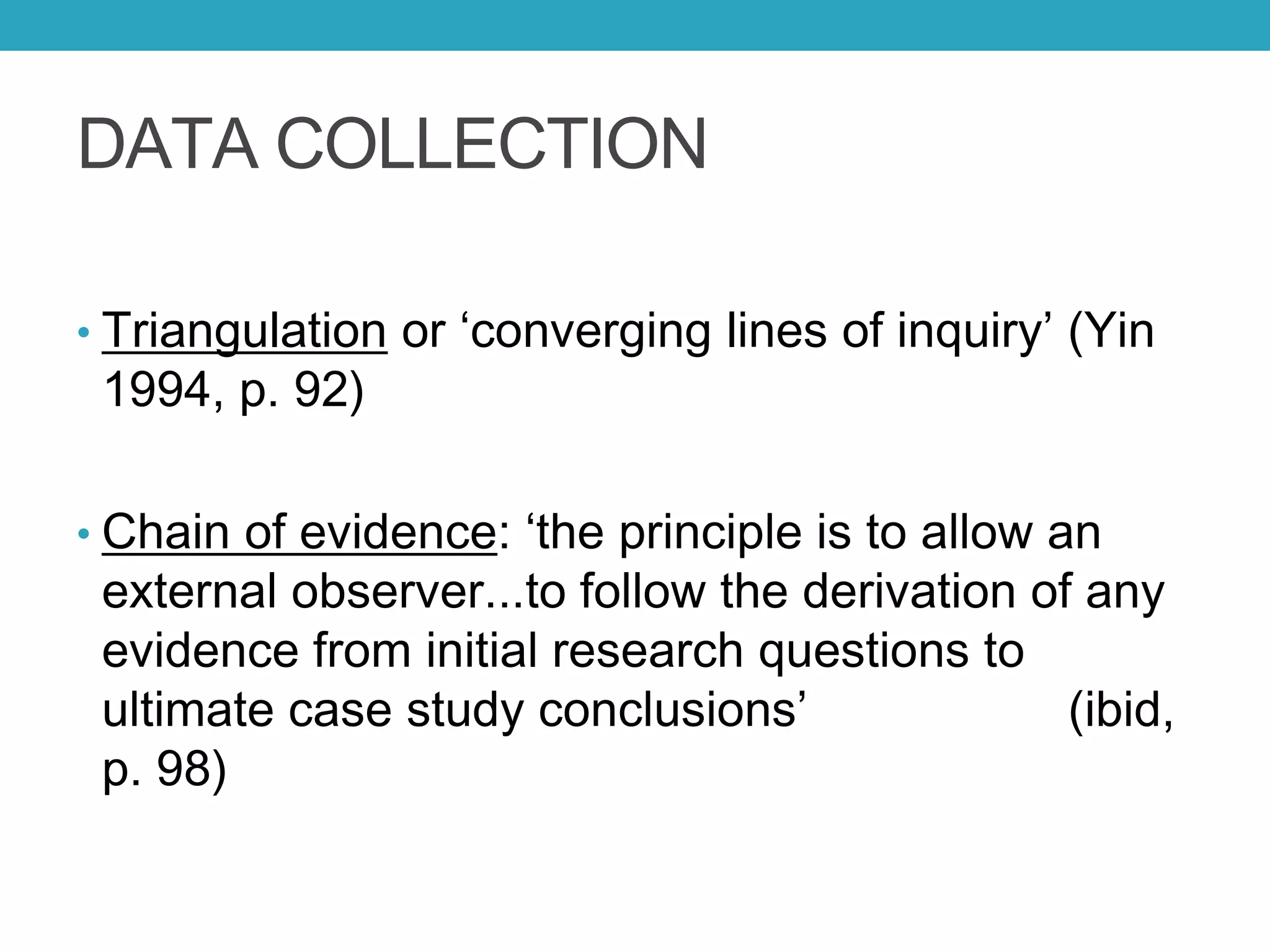 DATA COLLECTION
• Triangulation or ‘converging lines of inquiry’ (Yin
1994, p. 92)
• Chain of evidence: ‘the principle is to allow an
external observer...to follow the derivation of any
evidence from initial research questions to
ultimate case study conclusions’ (ibid,
p. 98)
 