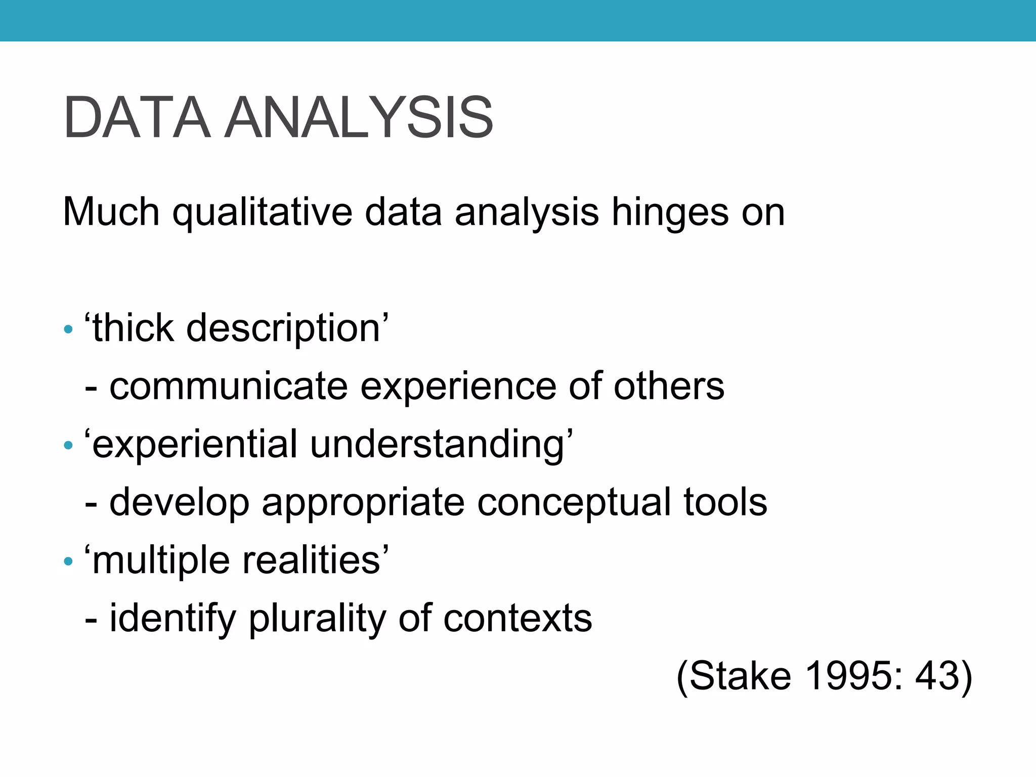 DATA ANALYSIS
Much qualitative data analysis hinges on
• ‘thick description’
- communicate experience of others
• ‘experiential understanding’
- develop appropriate conceptual tools
• ‘multiple realities’
- identify plurality of contexts
(Stake 1995: 43)
 
