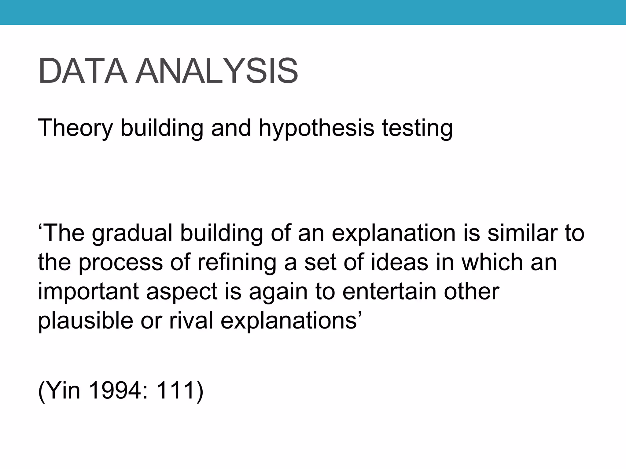 DATA ANALYSIS
Theory building and hypothesis testing
‘The gradual building of an explanation is similar to
the process of refining a set of ideas in which an
important aspect is again to entertain other
plausible or rival explanations’
(Yin 1994: 111)
 