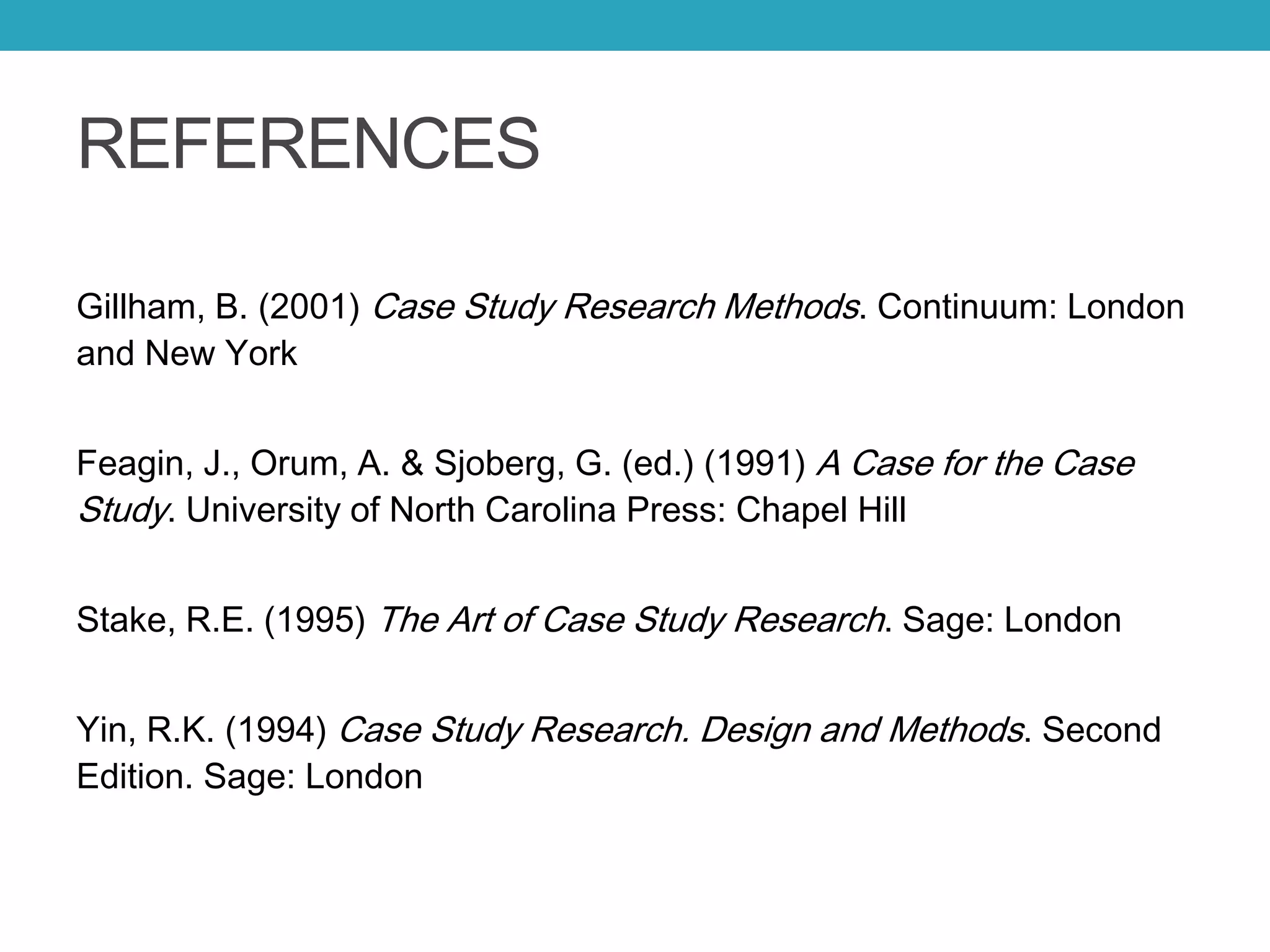 REFERENCES
Gillham, B. (2001) Case Study Research Methods. Continuum: London
and New York
Feagin, J., Orum, A. & Sjoberg, G. (ed.) (1991) A Case for the Case
Study. University of North Carolina Press: Chapel Hill
Stake, R.E. (1995) The Art of Case Study Research. Sage: London
Yin, R.K. (1994) Case Study Research. Design and Methods. Second
Edition. Sage: London
 