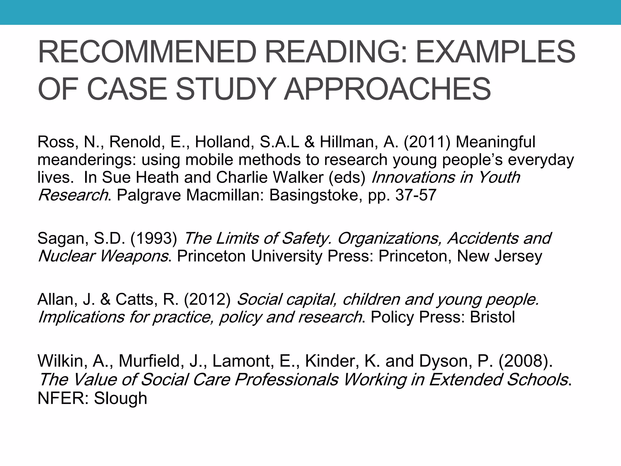 RECOMMENED READING: EXAMPLES
OF CASE STUDY APPROACHES
Ross, N., Renold, E., Holland, S.A.L & Hillman, A. (2011) Meaningful
meanderings: using mobile methods to research young people’s everyday
lives. In Sue Heath and Charlie Walker (eds) Innovations in Youth
Research. Palgrave Macmillan: Basingstoke, pp. 37-57
Sagan, S.D. (1993) The Limits of Safety. Organizations, Accidents and
Nuclear Weapons. Princeton University Press: Princeton, New Jersey
Allan, J. & Catts, R. (2012) Social capital, children and young people.
Implications for practice, policy and research. Policy Press: Bristol
Wilkin, A., Murfield, J., Lamont, E., Kinder, K. and Dyson, P. (2008).
The Value of Social Care Professionals Working in Extended Schools.
NFER: Slough
 