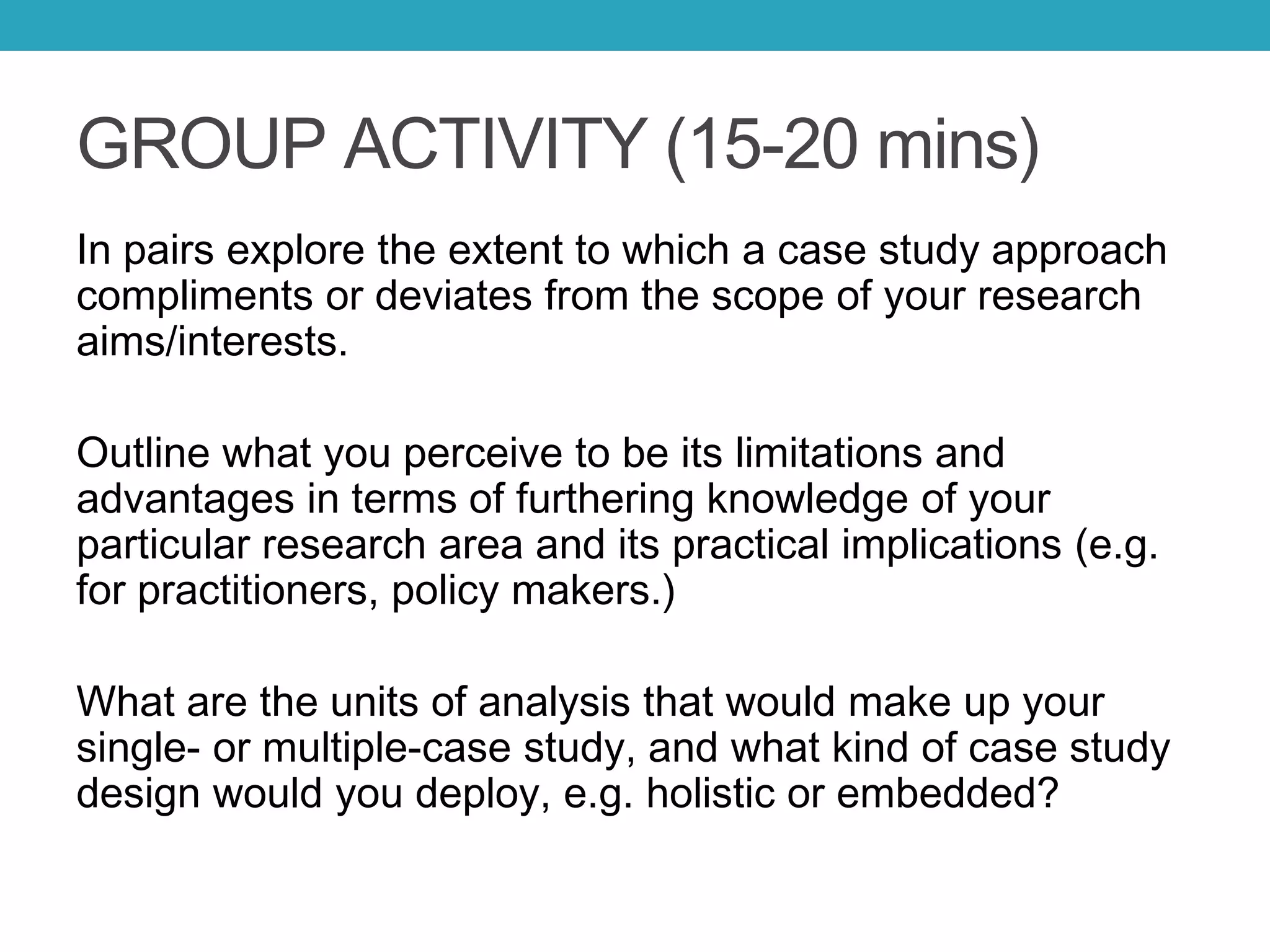 GROUP ACTIVITY (15-20 mins)
In pairs explore the extent to which a case study approach
compliments or deviates from the scope of your research
aims/interests.
Outline what you perceive to be its limitations and
advantages in terms of furthering knowledge of your
particular research area and its practical implications (e.g.
for practitioners, policy makers.)
What are the units of analysis that would make up your
single- or multiple-case study, and what kind of case study
design would you deploy, e.g. holistic or embedded?
 