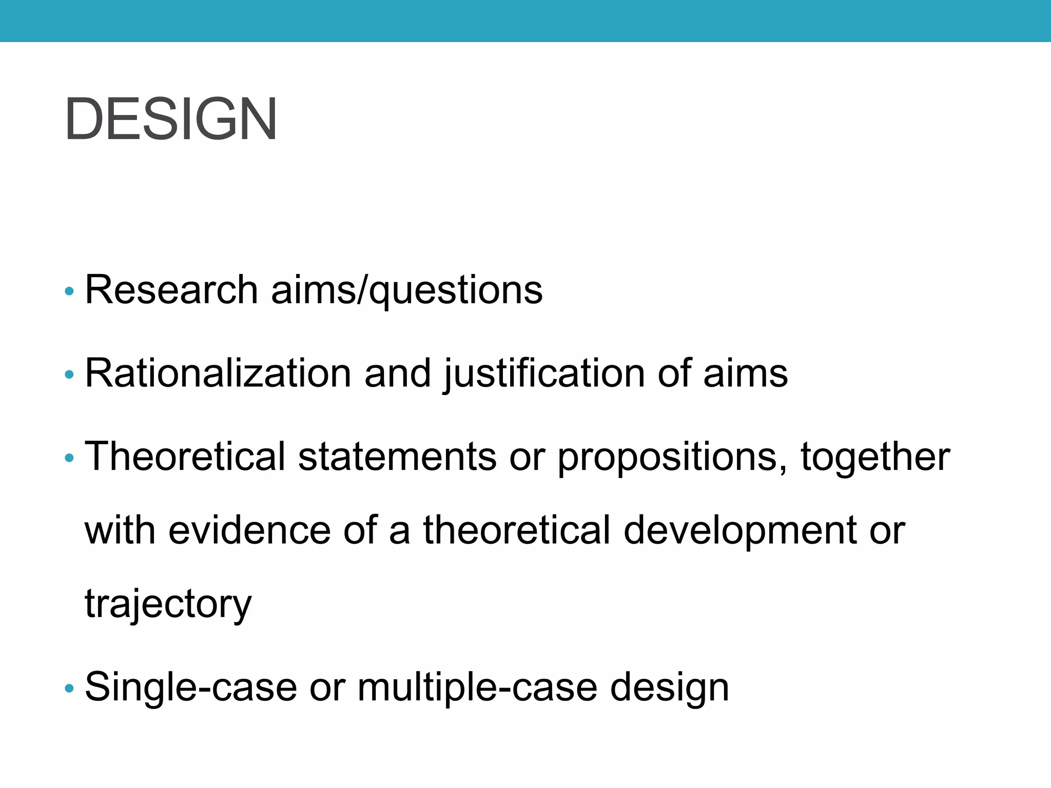 DESIGN
• Research aims/questions
• Rationalization and justification of aims
• Theoretical statements or propositions, together
with evidence of a theoretical development or
trajectory
• Single-case or multiple-case design
 