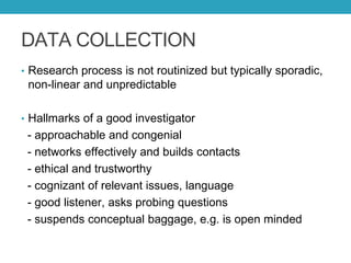 DATA COLLECTION
• Research process is not routinized but typically sporadic,
non-linear and unpredictable
• Hallmarks of a good investigator
- approachable and congenial
- networks effectively and builds contacts
- ethical and trustworthy
- cognizant of relevant issues, language
- good listener, asks probing questions
- suspends conceptual baggage, e.g. is open minded
 