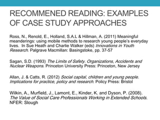 RECOMMENED READING: EXAMPLES
OF CASE STUDY APPROACHES
Ross, N., Renold, E., Holland, S.A.L & Hillman, A. (2011) Meaningful
meanderings: using mobile methods to research young people’s everyday
lives. In Sue Heath and Charlie Walker (eds) Innovations in Youth
Research. Palgrave Macmillan: Basingstoke, pp. 37-57
Sagan, S.D. (1993) The Limits of Safety. Organizations, Accidents and
Nuclear Weapons. Princeton University Press: Princeton, New Jersey
Allan, J. & Catts, R. (2012) Social capital, children and young people.
Implications for practice, policy and research. Policy Press: Bristol
Wilkin, A., Murfield, J., Lamont, E., Kinder, K. and Dyson, P. (2008).
The Value of Social Care Professionals Working in Extended Schools.
NFER: Slough
 