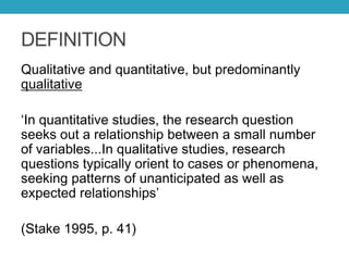 DEFINITION
Qualitative and quantitative, but predominantly
qualitative
‘In quantitative studies, the research question
seeks out a relationship between a small number
of variables...In qualitative studies, research
questions typically orient to cases or phenomena,
seeking patterns of unanticipated as well as
expected relationships’
(Stake 1995, p. 41)
 