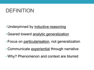 DEFINITION
• Underpinned by inductive reasoning
• Geared toward analytic generalization
• Focus on particularisation, not generalization
• Communicate experiential through narrative
• Why? Phenomenon and context are blurred
 