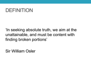 DEFINITION
‘In seeking absolute truth, we aim at the
unattainable, and must be content with
finding broken portions’
Sir William Osler
 