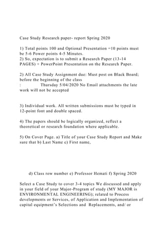 Case Study Research paper- report Spring 2020
1) Total points 100 and Optional Presentation =10 points must
be 5-6 Power points 4-5 Minutes.
2) So, expectation is to submit a Research Paper (13-14
PAGES) + PowerPoint Presentation on the Research Paper.
2) All Case Study Assignment due: Must post on Black Board;
before the beginning of the class
: Thursday 5/04/2020 No Email attachments the late
work will not be accepted
3) Individual work. All written submissions must be typed in
12-point font and double spaced.
4) The papers should be logically organized, reflect a
theoretical or research foundation where applicable.
5) On Cover Page. a) Title of your Case Study Report and Make
sure that b) Last Name c) First name,
d) Class row number e) Professor Hemati f) Spring 2020
Select a Case Study to cover 3-4 topics We discussed and apply
in your field of your Major-Program of study (MY MAJOR is
ENVIRONMENTAL ENGINEERING); related to Process
developments or Services, of Application and Implementation of
capital equipment’s Selections and Replacements, and/ or
 