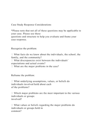 Case Study Response Considerations
*Please note that not all of these questions may be applicable to
your case. Please use these
questions and structure to help you evaluate and frame your
case response.
Recognize the problem:
family, and the community?
expectations and actual events?
Reframe the problem:
erlying assumptions, values, or beliefs do
individuals involved hold about each
of the problems?
individuals or groups
involved?
individuals or groups hold in
common?
 