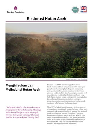 Program SETAPAK mendorong perbaikan tata
kelola hutan dan lahan sebagai dasar untuk mencapai
pengelolaan hutan yang berkelanjutan, mengurangi
emisi gas rumah kaca, dan mendukung pertumbuhan
ekonomi rendah karbon. Aksi langsung masyarakat sipil
sangat penting bagi tata kelola hutan dan lahan yang
baik. Selain itu juga sangat penting untuk meningkatkan
kepedulian publik dan meningkatkan pentingnya
aturan hukum di semua tingkatan pemerintahan untuk
menjamin keberlanjutan lingkungan hidup.
Mitra SETAPAK di Aceh telah secara aktif merestorasi
wilayah hutan yang dirusak oleh perkebunan kelapa sawit
dan mendesak pemerintahan lokal, regional dan nasional
untuk menghentikan rencana eksploitasi Ekosistem
Leuser yang dilindungi, yakni salah satu wilayah yang
paling beragam kehidupan flora dan faunanya di muka
bumi. Aktivitas ini memperlihatkan betapa pentingnya
aksi masyarakat yang kuat dan terkoordinasi dalam
meminta pertanggungjawaban pemerintah.
“Kabupaten memberi dukungan kuat pada
penghijauan wilayah hutan yang dilindungi.
Inilah yang diharapkan untuk mencegah
bencana ekologis di Tamiang,” Razuardi
Ibrahim, sekretaris Bupati Tamiang Aceh.
Restorasi Hutan Aceh
Tutupan hutan Aceh | Foto : Rhett Butler
Menghijaukan dan
Melindungi Hutan Aceh
 