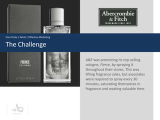 Case Study | Retail | Olfactory Marketing


The Challenge

                                            A&F was promoting its top-selling
                                            cologne, Fierce, by spraying it
                                            throughout their stores. This was
                                            lifting fragrance sales, but associates
                                            were required to spray every 30
                                            minutes, saturating themselves in
                                            fragrance and wasting valuable time.




      prolitec.com
 