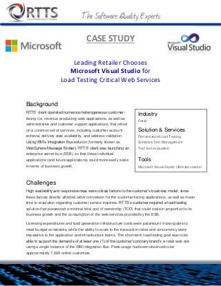 CASE STUDY
Leading Retailer Chooses
Microsoft Visual Studio for
Load Testing Critical Web Services
Background
RTTS’ client operated numerous heterogeneous customer-facing
(i.e. revenue producing) web applications, as well as administrative
and customer support applications, that relied on a common set of
services, including customer account retrieval, delivery date
availability, and address validation. Using IBM’s Integration Bus
solution (formerly known as WebSphere Message Broker), RTTS’
client was launching an enterprise server bus (ESB), so that these
individual applications (and future applications) could more easily
scale in terms of business growth.
Challenges
High availability and responsiveness were critical factors to the customer’s business model, since these
factors directly affected order conversion for the customer-facing applications, as well as mean time to
resolution regarding customer service inquiries. RTTS’s customer required a load testing solution that
possessed a minimal total cost of ownership (TCO) that could scale in proportion to its business growth and
the consumption of the web services provided by the ESB.
Industry
Retail
Solution & Services
Performance/Load Testing
Software Test Management
Test tool evaluation
Tools
 Microsoft Visual Studio Ultimate version
 