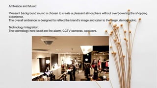 Ambiance and Music:
Pleasant background music is chosen to create a pleasant atmosphere without overpowering the shopping
experience.
The overall ambiance is designed to reflect the brand's image and cater to the target demographic.
Technology Integration:
The technology here used are fire alarm, CCTV cameras, speakers.
 
