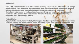 Background :
Since 1995, Home Centre has been in the business of making homes beautiful. What started with a single
store in Sharjah, UAE, is today the region's preferred home shopping destination committed to constantly
delivering outstanding value, continuous innovation and exceptional customer experience
Home Centre India, owned by the Dubai-based Landmark Group, has more than 60 stores across the
country and is the leader in the industry in terms of revenue. But CEO Sitaram Kumar is far from
complacent about the company's position.
Product Offering :
Popular with the crowds, Home Centre by Lifestyle goes the whole hog when it comes to home essentials.
From cots to dining sets, sofas, cushions, lamps, and cutlery — they stock everything for a modern home.
 