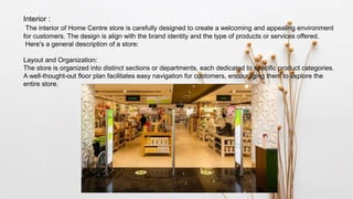 Interior :
The interior of Home Centre store is carefully designed to create a welcoming and appealing environment
for customers. The design is align with the brand identity and the type of products or services offered.
Here's a general description of a store:
Layout and Organization:
The store is organized into distinct sections or departments, each dedicated to specific product categories.
A well-thought-out floor plan facilitates easy navigation for customers, encouraging them to explore the
entire store.
 