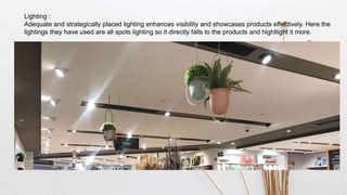 Lighting :
Adequate and strategically placed lighting enhances visibility and showcases products effectively. Here the
lightings they have used are all spots lighting so it directly falls to the products and hightlight it more.
 