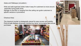 Aisles and Walkways (circulation) :
Wide and well-organized aisles make it easy for customers to move around,
especially during peak times.
Signage on the floor or hanging from the ceiling can guide customers to
specific sections or promotions.
Checkout Area:
The checkout counter is strategically placed for easy access and visibility.
Point-of-sale displays showcase impulse-buy items, encouraging last-minute
purchases.
 