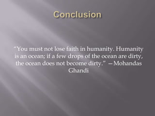 “You must not lose faith in humanity. Humanity
is an ocean; if a few drops of the ocean are dirty,
the ocean does not become dirty.” —Mohandas
Ghandi

 