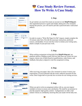 😎Case Study Review Format.
How To Write A Case Study
1. Step
To get started, you must first create an account on site HelpWriting.net.
The registration process is quick and simple, taking just a few moments.
During this process, you will need to provide a password and a valid email
address.
2. Step
In order to create a "Write My Paper For Me" request, simply complete the
10-minute order form. Provide the necessary instructions, preferred
sources, and deadline. If you want the writer to imitate your writing style,
attach a sample of your previous work.
3. Step
When seeking assignment writing help from HelpWriting.net, our
platform utilizes a bidding system. Review bids from our writers for your
request, choose one of them based on qualifications, order history, and
feedback, then place a deposit to start the assignment writing.
4. Step
After receiving your paper, take a few moments to ensure it meets your
expectations. If you're pleased with the result, authorize payment for the
writer. Don't forget that we provide free revisions for our writing services.
5. Step
When you opt to write an assignment online with us, you can request
multiple revisions to ensure your satisfaction. We stand by our promise to
provide original, high-quality content - if plagiarized, we offer a full
refund. Choose us confidently, knowing that your needs will be fully met.
😎Case Study Review Format. How To Write A Case Study 😎Case Study Review Format. How To Write A
Case Study
 