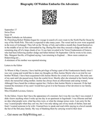 Biography Of Waldon Embarks On Adventure
September 17
Swiss Press
Issue 18
Waldon Embarks on Adventure
St. Petersburg Robert Waldon began his voyage in search of a new route to the North Pacific Ocean by
way of the North Pole. This trek is expected to take many years. The vessel and its crew were acquired
in the town of Archangel. They left on the 7th day of July and within a month they found themselves
in the middle of an ice flow surrounded by fog. During this time they rescued a sledge and with one
remaining dog off of a large chunk of ice. It was later revealed to be Victor Frankenstein of Geneva
who had been following another sledge and fallen behind. On September 12th he wrote to his sister,
Mrs. Margaret Saville, of England saying, I am returning to England. ... Show more content on
Helpwriting.net ...
A miniature of his mother was reported missing
Letters to the Editor
To Whom it May Concern, I have had the privilege of being a part of the Frankenstein family since I
was very young and would like to share my thoughts on Miss Justine Moritz who is on trial for our
brother William. I have been acquainted with Justine Moritz for a total of seven years. She took care
of my aunt until she passed away from the scarlet fever. Shortly after she returned to her family home
where she nursed her ailing mother. Justine has always been an affectionate and caring woman.
Although I have heard the evidence against her, I believe that Justine Moritz is innocent. If she had
wanted the miniature of my aunt I would have given it to her because of her devotion to our family.
Sincerely,
Miss Elizabeth Lavenza, Geneva
To the Editor, I know that I have the appearance of a monster, but it was the way that I was created. I
didn t know anything when I woke up one day in an apartment in Ingolstadt. I was illiterate and had
no idea what people were, what big cities were, or what the strange noises were. I am sorry for the
way I scared people when they saw me, but I was only taking care of my needs of shelter, heat and
food. I wanted someone to be with. I learned how to speak and read while staying in a hovel outside
the hut of the DeLaney family. My way of thanking them by carrying wood to their door
... Get more on HelpWriting.net ...
 